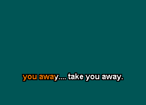 you away.... take you away.