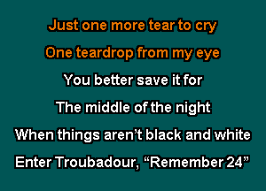 Just one more tear to cry
One teardrop from my eye
You better save it for
The middle ofthe night
When things aren t black and white

Enter Troubadour, Remember 24u