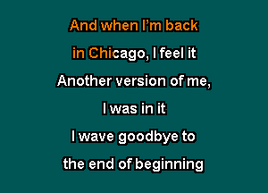 And when Pm back

in Chicago, lfeel it

Another version of me,

lwas in it
Iwave goodbye to

the end of beginning