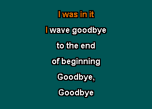 lwas in it

lwave goodbye

to the end
of beginning

Goodbye,

Goodbye
