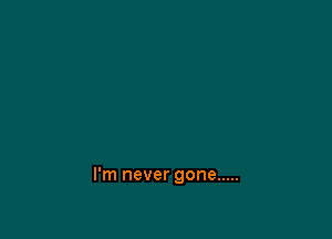I'm never gone .....