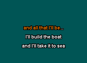 and all that I'll be...

I'll build the boat

and I'll take it to sea