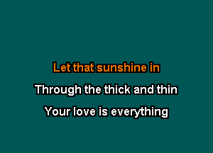 Let that sunshine in

Through the thick and thin

Your love is everything
