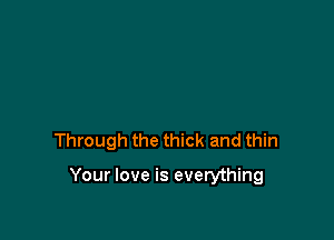 Through the thick and thin

Your love is everything