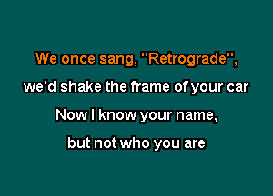 We once sang, Retrograde,

we'd shake the frame ofyour car

Now I know your name,

but not who you are