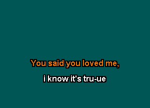You said you loved me,

i know it's tru-ue