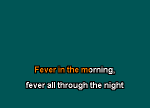 Fever in the morning,

fever all through the night