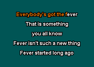 Everybody's got the fever
That is something

you all know

Fever isn't such a new thing

Fever started long ago