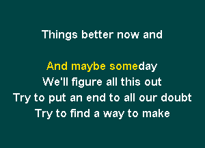 Things better now and

And maybe someday

We'll figure all this out
Try to put an end to all our doubt
Try to fund a way to make
