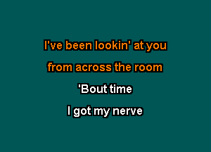 I've been lookin' at you

from across the room
'Bouttime

I got my nerve