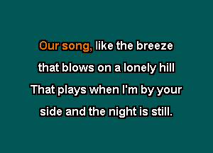 Our song, like the breeze

that blows on a lonely hill

That plays when I'm by your

side and the night is still.