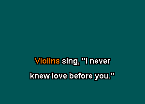 Violins sing, I never

knew love before you.