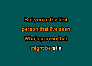 But you,re the first

person that We seen

Whots proven that

might be a lie