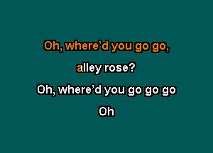 Oh, wherdd you go go,

alley rose?

Oh, where'd you go go go
Oh