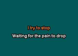 I try to stop

Waiting for the pain to drop