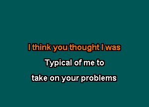 Ithink you thought I was
Typical of me to

take on your problems
