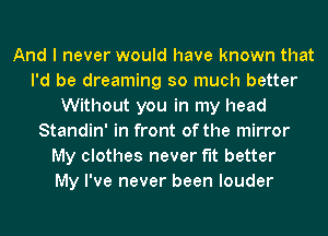 And I never would have known that
I'd be dreaming so much better
Without you in my head
Standin' in front of the mirror
My clothes never fit better
My I've never been louder