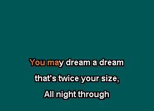 You may dream a dream

that's twice your size,
All night through