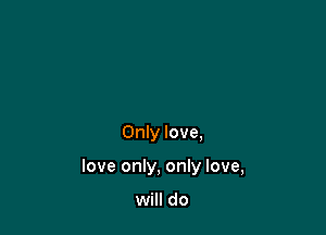 Only love,

love only, only love,

will do