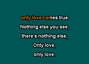 only love comes true

Nothing else you see,

there's nothing else,

Only love,

only love.