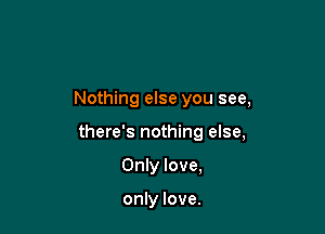Nothing else you see,

there's nothing else,

Only love,

only love.