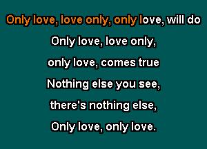 Only love, love only, only love, will do
Only love, love only,

only love, comes true

Nothing else you see,

there's nothing else,

Only love, only love.