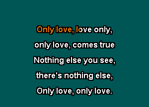 Only love, love only,

only love, comes true

Nothing else you see,

there's nothing else,

Only love, only love.