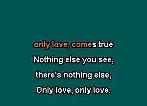 only love, comes true

Nothing else you see,

there's nothing else,

Only love, only love.