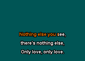 Nothing else you see,

there's nothing else,

Only love, only love.