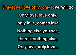 Only love, love only, only love, will do
Only love, love only,

only love, comes true

Nothing else you see,

there's nothing else,

Only love, only love...
