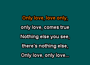 Only love, love only,

only love, comes true

Nothing else you see,

there's nothing else,

Only love, only love...