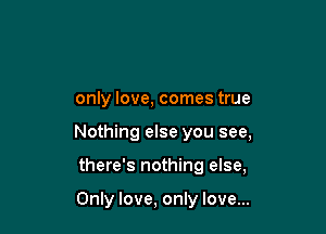only love, comes true

Nothing else you see,

there's nothing else,

Only love, only love...