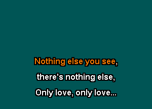Nothing else you see,

there's nothing else,

Only love, only love...