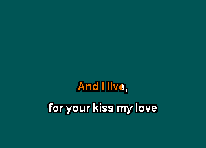 And I live,

for your kiss my love