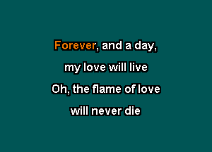 Forever, and a day,

my love will live
Oh, the flame oflove

will never die