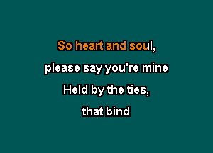 So heart and soul,

please say you're mine

Held by the ties,
that bind