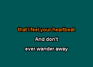 that I feel your heartbeat

And don't

ever wander away