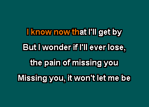 I know now that I'll get by

But I wonder ifl'll ever lose,

the pain of missing you

Missing you. it won't let me be