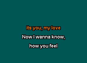 its you, my love

Now I wanna know,

how you feel