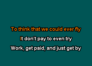 To think that we could ever fly
It don't pay to even try

Work, get paid, and just get by