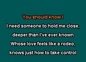 You should knowl
I need someone to hold me close,
deeper than I've ever known
Whose love feels like a rodeo,

knows just how to take control