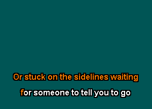 0r stuck on the sidelines waiting

for someone to tell you to go