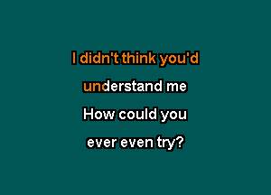 I didn't think you'd

understand me

How could you

ever even try?