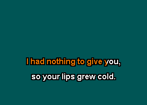 I had nothing to give you,

so your lips grew cold.