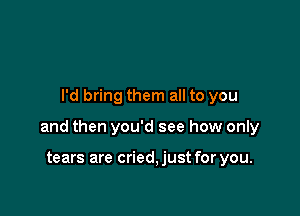 I'd bring them all to you

and then you'd see how only

tears are cried, just for you.