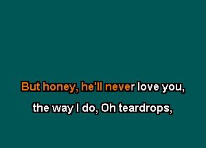 But honey, he'll never love you,

the way I do. Oh teardrops,