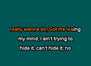 really wanna do, Got me losing

my mind, I ain't trying to

hide it, can't hide it, no