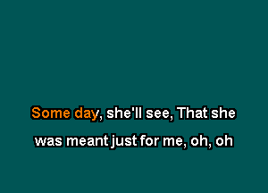 Some day, she'll see, That she

was meantjust for me, oh, oh