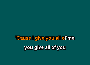 Cause i give you all of me

you give all ofyou