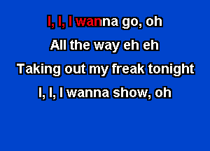 I, l, I wanna go, oh
All the way eh eh
Taking out my freak tonight

I, l, I wanna show, oh
